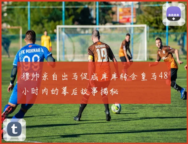 穆帅亲自出马促成库库转会皇马48小时内的幕后故事揭秘
