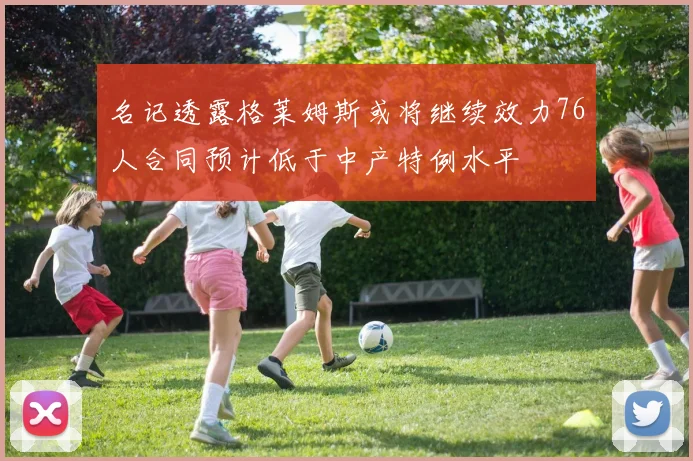 名记透露格莱姆斯或将继续效力76人合同预计低于中产特例水平
