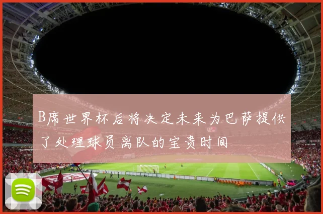 B席世界杯后将决定未来为巴萨提供了处理球员离队的宝贵时间