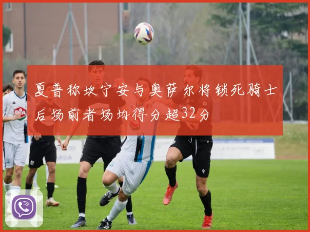 夏普称坎宁安与奥萨尔将锁死骑士后场前者场均得分超32分