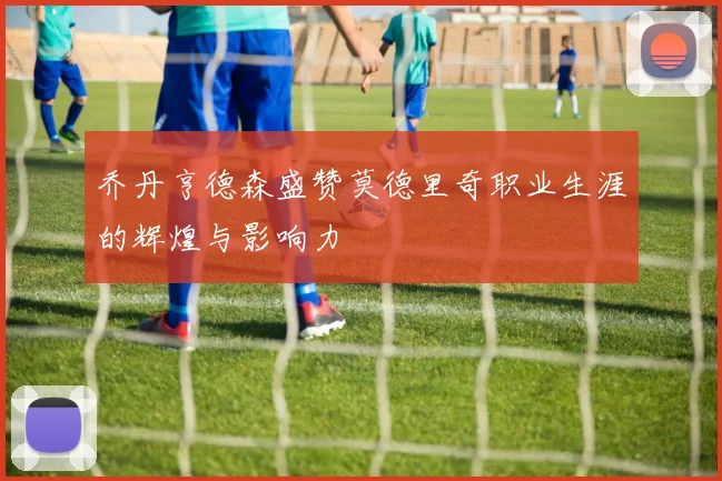 乔丹亨德森盛赞莫德里奇职业生涯的辉煌与影响力