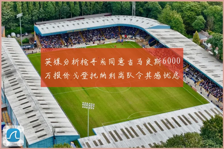 英媒分析枪手或同意吉马良斯6000万报价戈登托纳利离队令其感忧虑