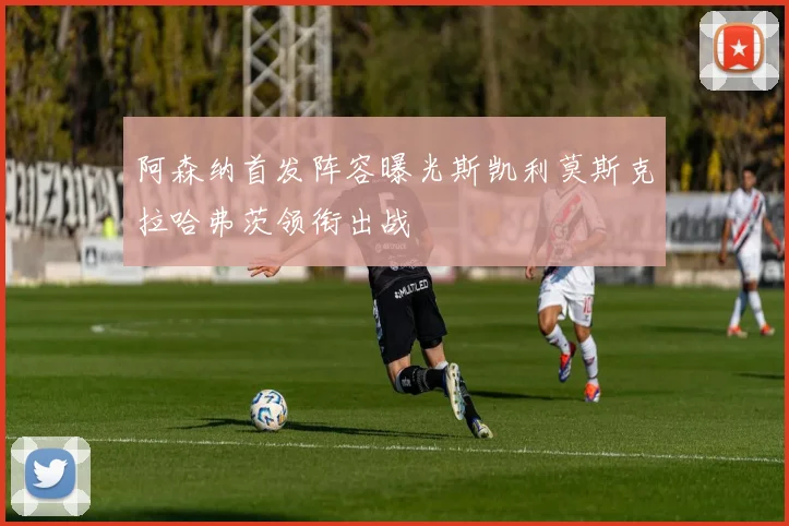 阿森纳首发阵容曝光斯凯利莫斯克拉哈弗茨领衔出战