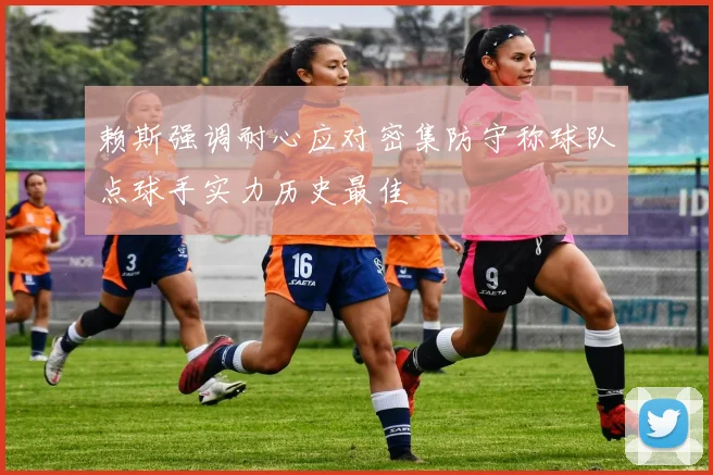 赖斯强调耐心应对密集防守称球队点球手实力历史最佳