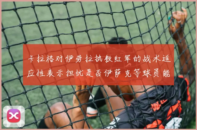 卡拉格对伊劳拉执教红军的战术适应性表示担忧是否伊萨克等球员能融入