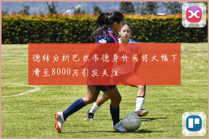 德转分析巴尔韦德身价或将大幅下滑至8000万引发关注
