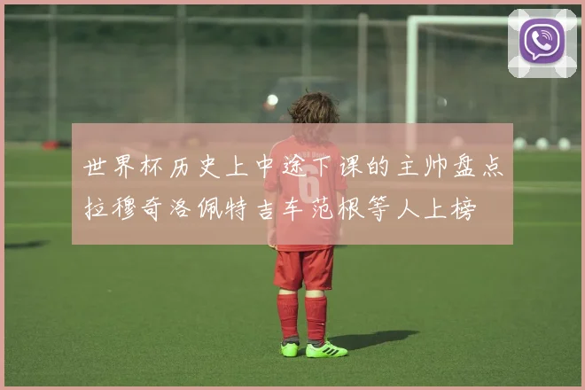 世界杯历史上中途下课的主帅盘点拉穆奇洛佩特吉车范根等人上榜