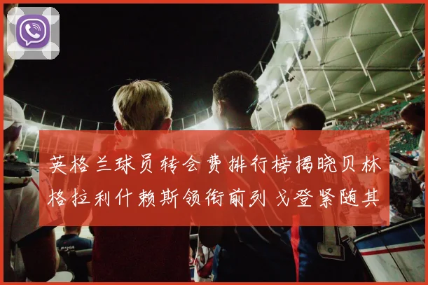 英格兰球员转会费排行榜揭晓贝林格拉利什赖斯领衔前列戈登紧随其后