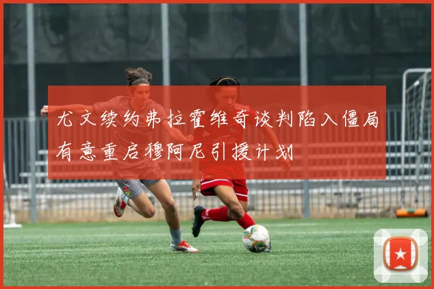 尤文续约弗拉霍维奇谈判陷入僵局有意重启穆阿尼引援计划