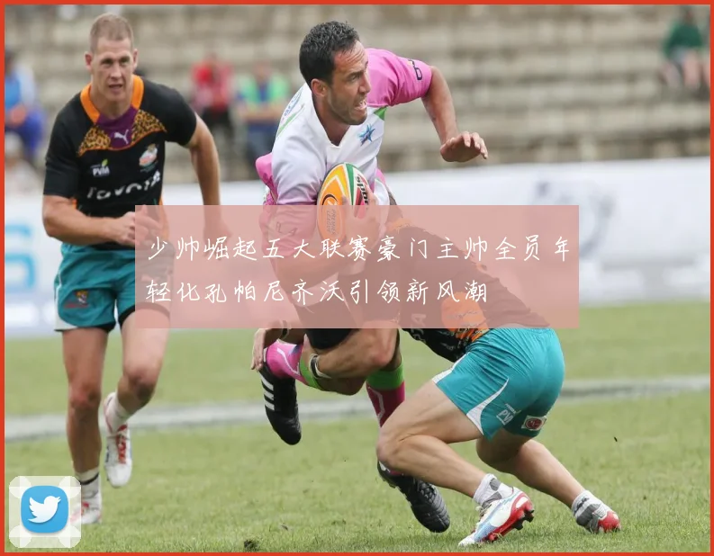 少帅崛起五大联赛豪门主帅全员年轻化孔帕尼齐沃引领新风潮