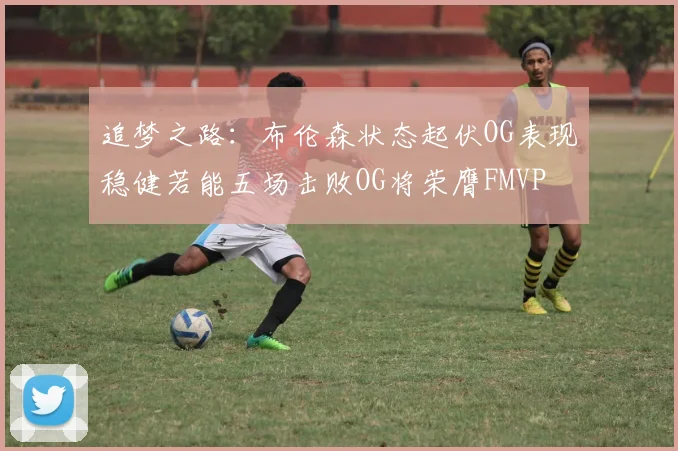 追梦之路：布伦森状态起伏OG表现稳健若能五场击败OG将荣膺FMVP