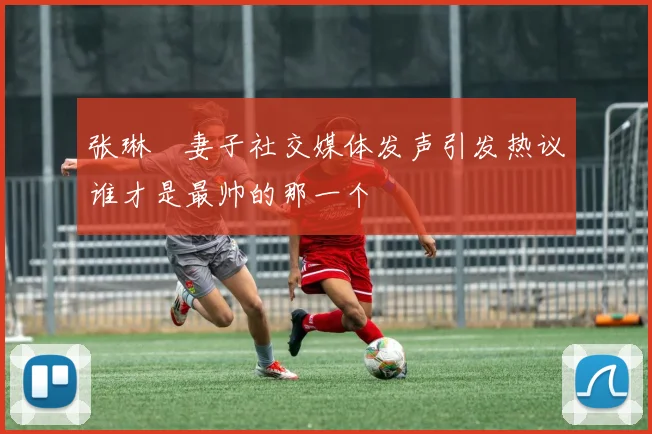 张琳芃妻子社交媒体发声引发热议谁才是最帅的那一个