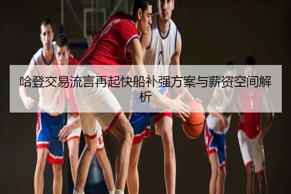 哈登交易流言再起快船补强方案与薪资空间解析
